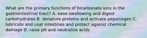 What are the primary functions of bicarbonate ions in the gastrointestinal tract? A. ease swallowing and digest carbohydrates B. denature proteins and activate pepsinogen C. lubricate and coat intestines and protect against chemical damage D. raise pH and neutralize acids