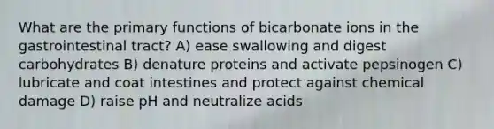 What are the primary functions of bicarbonate ions in the gastrointestinal tract? A) ease swallowing and digest carbohydrates B) denature proteins and activate pepsinogen C) lubricate and coat intestines and protect against chemical damage D) raise pH and neutralize acids