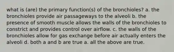 what is (are) the primary function(s) of the bronchioles? a. the bronchioles provide air passageways to the alveoli b. the presence of smooth muscle allows the walls of the bronchioles to constrict and provides control over airflow. c. the walls of the bronchioles allow for <a href='https://www.questionai.com/knowledge/kU8LNOksTA-gas-exchange' class='anchor-knowledge'>gas exchange</a> before air actually enters the alveoli d. both a and b are true a. all the above are true.