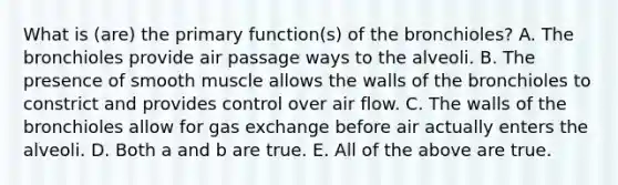 What is (are) the primary function(s) of the bronchioles? A. The bronchioles provide air passage ways to the alveoli. B. The presence of smooth muscle allows the walls of the bronchioles to constrict and provides control over air flow. C. The walls of the bronchioles allow for gas exchange before air actually enters the alveoli. D. Both a and b are true. E. All of the above are true.