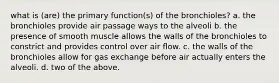 what is (are) the primary function(s) of the bronchioles? a. the bronchioles provide air passage ways to the alveoli b. the presence of smooth muscle allows the walls of the bronchioles to constrict and provides control over air flow. c. the walls of the bronchioles allow for <a href='https://www.questionai.com/knowledge/kU8LNOksTA-gas-exchange' class='anchor-knowledge'>gas exchange</a> before air actually enters the alveoli. d. two of the above.