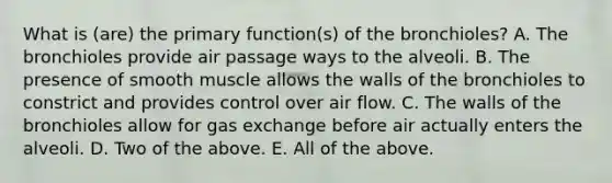 What is (are) the primary function(s) of the bronchioles? A. The bronchioles provide air passage ways to the alveoli. B. The presence of smooth muscle allows the walls of the bronchioles to constrict and provides control over air flow. C. The walls of the bronchioles allow for gas exchange before air actually enters the alveoli. D. Two of the above. E. All of the above.