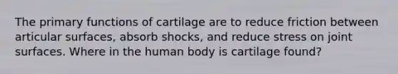 The primary functions of cartilage are to reduce friction between articular surfaces, absorb shocks, and reduce stress on joint surfaces. Where in the human body is cartilage found?