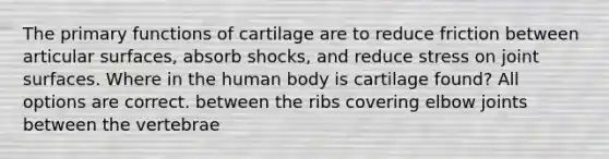 The primary functions of cartilage are to reduce friction between articular surfaces, absorb shocks, and reduce stress on joint surfaces. Where in the human body is cartilage found? All options are correct. between the ribs covering elbow joints between the vertebrae