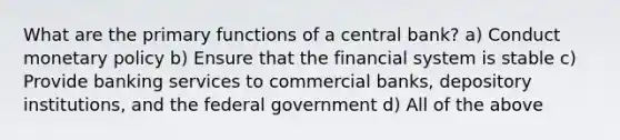 What are the primary functions of a central bank? a) Conduct monetary policy b) Ensure that the financial system is stable c) Provide banking services to commercial banks, depository institutions, and the federal government d) All of the above