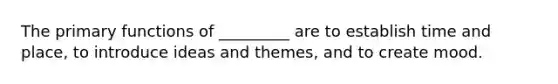 The primary functions of _________ are to establish time and place, to introduce ideas and themes, and to create mood.