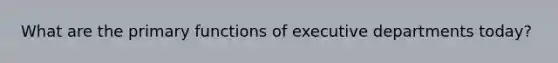 What are the primary functions of executive departments today?