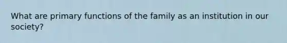 What are primary functions of the family as an institution in our society?