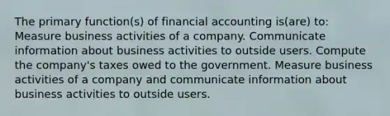 The primary function(s) of financial accounting is(are) to: Measure business activities of a company. Communicate information about business activities to outside users. Compute the company's taxes owed to the government. Measure business activities of a company and communicate information about business activities to outside users.