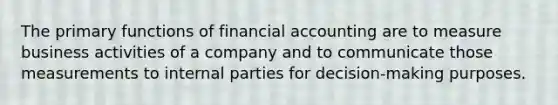 The primary functions of financial accounting are to measure business activities of a company and to communicate those measurements to internal parties for decision-making purposes.