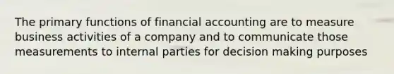 The primary functions of financial accounting are to measure business activities of a company and to communicate those measurements to internal parties for decision making purposes