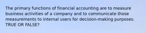 The primary functions of financial accounting are to measure business activities of a company and to communicate those measurements to internal users for decision-making purposes. TRUE OR FALSE?