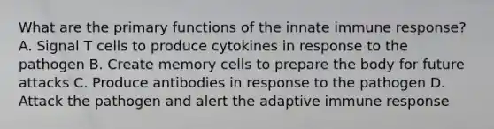 What are the primary functions of the innate immune response? A. Signal T cells to produce cytokines in response to the pathogen B. Create memory cells to prepare the body for future attacks C. Produce antibodies in response to the pathogen D. Attack the pathogen and alert the adaptive immune response