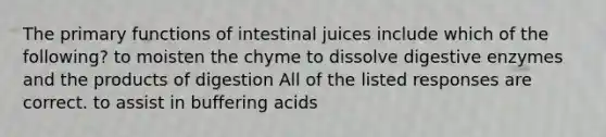 The primary functions of intestinal juices include which of the following? to moisten the chyme to dissolve <a href='https://www.questionai.com/knowledge/kK14poSlmL-digestive-enzymes' class='anchor-knowledge'>digestive enzymes</a> and the products of digestion All of the listed responses are correct. to assist in buffering acids