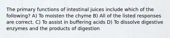 The primary functions of intestinal juices include which of the following? A) To moisten the chyme B) All of the listed responses are correct. C) To assist in buffering acids D) To dissolve digestive enzymes and the products of digestion