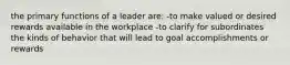 the primary functions of a leader are: -to make valued or desired rewards available in the workplace -to clarify for subordinates the kinds of behavior that will lead to goal accomplishments or rewards