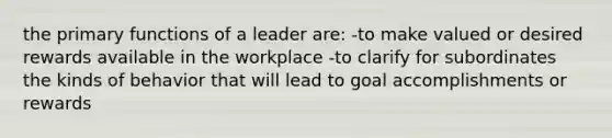 the primary functions of a leader are: -to make valued or desired rewards available in the workplace -to clarify for subordinates the kinds of behavior that will lead to goal accomplishments or rewards