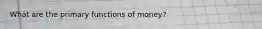 What are the primary functions of money?