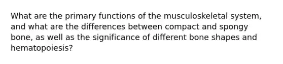 What are the primary functions of the musculoskeletal system, and what are the differences between compact and spongy bone, as well as the significance of different bone shapes and hematopoiesis?