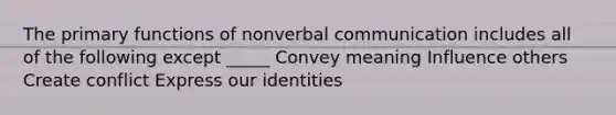 The primary functions of nonverbal communication includes all of the following except _____ Convey meaning Influence others Create conflict Express our identities