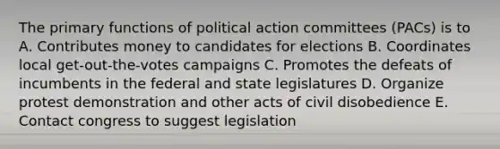 The primary functions of political action committees (PACs) is to A. Contributes money to candidates for elections B. Coordinates local get-out-the-votes campaigns C. Promotes the defeats of incumbents in the federal and state legislatures D. Organize protest demonstration and other acts of civil disobedience E. Contact congress to suggest legislation