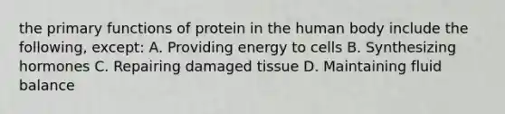 the primary functions of protein in the human body include the following, except: A. Providing energy to cells B. Synthesizing hormones C. Repairing damaged tissue D. Maintaining fluid balance