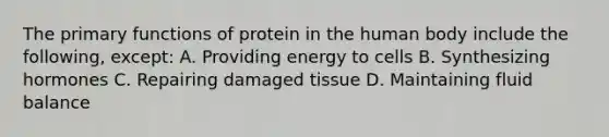 The primary functions of protein in the human body include the following, except: A. Providing energy to cells B. Synthesizing hormones C. Repairing damaged tissue D. Maintaining fluid balance