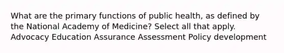 What are the primary functions of public health, as defined by the National Academy of Medicine? Select all that apply. Advocacy Education Assurance Assessment Policy development