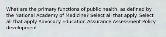 What are the primary functions of public health, as defined by the National Academy of Medicine? Select all that apply. Select all that apply Advocacy Education Assurance Assessment Policy development