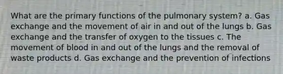 What are the primary functions of the pulmonary system? a. Gas exchange and the movement of air in and out of the lungs b. Gas exchange and the transfer of oxygen to the tissues c. The movement of blood in and out of the lungs and the removal of waste products d. Gas exchange and the prevention of infections