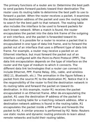 The primary functions of a router are to: Determine the best path to send packets Forward packets toward their destination The router uses its routing table to determine the best path to use to forward a packet. When the router receives a packet, it examines the destination address of the packet and uses the routing table to search for the best path to that network. The routing table also includes the interface to be used to forward packets for each known network. When a match is found, the router encapsulates the packet into the data link frame of the outgoing or exit interface, and the packet is forwarded toward its destination. It is possible for a router to receive a packet that is encapsulated in one type of data link frame, and to forward the packet out of an interface that uses a different type of data link frame. For example, a router may receive a packet on an Ethernet interface, but must forward the packet out of an interface configured with the Point-to-Point Protocol (PPP). The data link encapsulation depends on the type of interface on the router and the type of medium to which it connects. The different data link technologies that a router can connect to include Ethernet, PPP, Frame Relay, DSL, cable, and wireless (802.11, Bluetooth, etc.). The animation in the figure follows a packet from the source PC to the destination PC. Notice that it is the responsibility of the router to find the destination network in its routing table and forward the packet on toward its destination. In this example, router R1 receives the packet encapsulated in an Ethernet frame. After de-encapsulating the packet, R1 uses the destination IP address of the packet to search its routing table for a matching network address. After a destination network address is found in the routing table, R1 encapsulates the packet inside a PPP frame and forwards the packet to R2. A similar process is performed by R2. Note: Routers use static routes and dynamic routing protocols to learn about remote networks and build their routing tables.