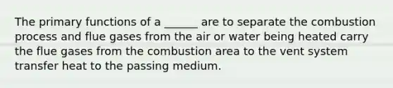 The primary functions of a ______ are to separate the combustion process and flue gases from the air or water being heated carry the flue gases from the combustion area to the vent system transfer heat to the passing medium.