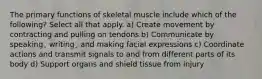 The primary functions of skeletal muscle include which of the following? Select all that apply. a) Create movement by contracting and pulling on tendons b) Communicate by speaking¸ writing¸ and making facial expressions c) Coordinate actions and transmit signals to and from different parts of its body d) Support organs and shield tissue from injury