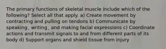 The primary functions of skeletal muscle include which of the following? Select all that apply. a) Create movement by contracting and pulling on tendons b) Communicate by speaking¸ writing¸ and making facial expressions c) Coordinate actions and transmit signals to and from different parts of its body d) Support organs and shield tissue from injury