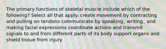 The primary functions of skeletal muscle include which of the following? Select all that apply. create movement by contracting and pulling on tendons communicate by speaking¸ writing¸ and making facial expressions coordinate actions and transmit signals to and from different parts of its body support organs and shield tissue from injury