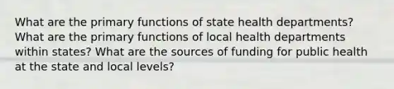 What are the primary functions of state health departments? What are the primary functions of local health departments within states? What are the sources of funding for public health at the state and local levels?