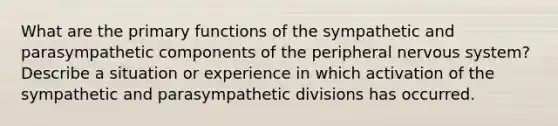 What are the primary functions of the sympathetic and parasympathetic components of the peripheral nervous system? Describe a situation or experience in which activation of the sympathetic and parasympathetic divisions has occurred.