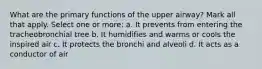 What are the primary functions of the upper airway? Mark all that apply. Select one or more: a. It prevents from entering the tracheobronchial tree b. It humidifies and warms or cools the inspired air c. It protects the bronchi and alveoli d. It acts as a conductor of air