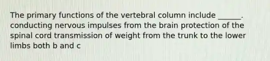 The primary functions of the vertebral column include ______. conducting nervous impulses from the brain protection of the spinal cord transmission of weight from the trunk to the lower limbs both b and c