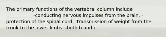 The primary functions of the vertebral column include ___________ -conducting nervous impulses from the brain. -protection of the spinal cord. -transmission of weight from the trunk to the lower limbs. -both b and c.