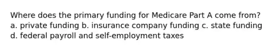 Where does the primary funding for Medicare Part A come from? a. private funding b. insurance company funding c. state funding d. federal payroll and self-employment taxes