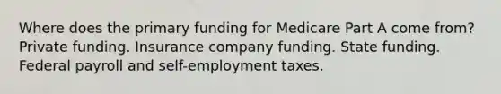 Where does the primary funding for Medicare Part A come from? Private funding. Insurance company funding. State funding. Federal payroll and self-employment taxes.