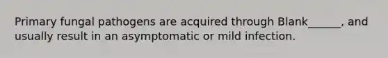 Primary fungal pathogens are acquired through Blank______, and usually result in an asymptomatic or mild infection.