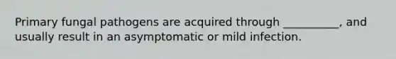 Primary fungal pathogens are acquired through __________, and usually result in an asymptomatic or mild infection.