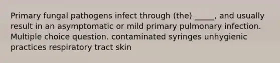 Primary fungal pathogens infect through (the) _____, and usually result in an asymptomatic or mild primary pulmonary infection. Multiple choice question. contaminated syringes unhygienic practices respiratory tract skin