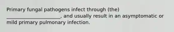 Primary fungal pathogens infect through (the) ______________________, and usually result in an asymptomatic or mild primary pulmonary infection.