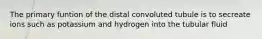 The primary funtion of the distal convoluted tubule is to secreate ions such as potassium and hydrogen into the tubular fluid