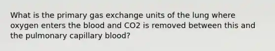 What is the primary gas exchange units of the lung where oxygen enters the blood and CO2 is removed between this and the pulmonary capillary blood?