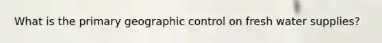 What is the primary geographic control on fresh water supplies?