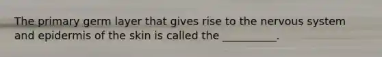 The primary germ layer that gives rise to the nervous system and epidermis of the skin is called the __________.